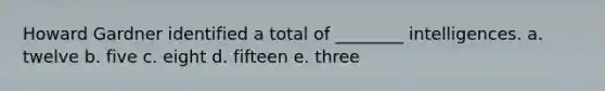 Howard Gardner identified a total of ________ intelligences. a. twelve b. five c. eight d. fifteen e. three