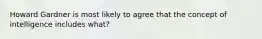 Howard Gardner is most likely to agree that the concept of intelligence includes what?