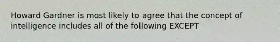 Howard Gardner is most likely to agree that the concept of intelligence includes all of the following EXCEPT