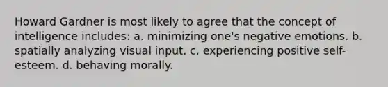 Howard Gardner is most likely to agree that the concept of intelligence includes: a. minimizing one's negative emotions. b. spatially analyzing visual input. c. experiencing positive self-esteem. d. behaving morally.