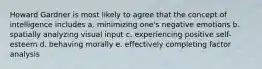 Howard Gardner is most likely to agree that the concept of intelligence includes a. minimizing one's negative emotions b. spatially analyzing visual input c. experiencing positive self-esteem d. behaving morally e. effectively completing factor analysis