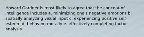 Howard Gardner is most likely to agree that the concept of intelligence includes a. minimizing one's negative emotions b. spatially analyzing visual input c. experiencing positive self-esteem d. behaving morally e. effectively completing factor analysis