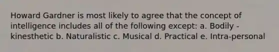 Howard Gardner is most likely to agree that the concept of intelligence includes all of the following except: a. Bodily - kinesthetic b. Naturalistic c. Musical d. Practical e. Intra-personal