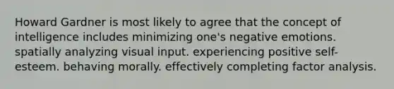 Howard Gardner is most likely to agree that the concept of intelligence includes minimizing one's negative emotions. spatially analyzing visual input. experiencing positive self-esteem. behaving morally. effectively completing factor analysis.