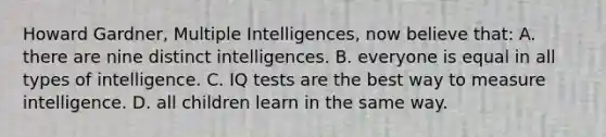 Howard Gardner, Multiple Intelligences, now believe that: A. there are nine distinct intelligences. B. everyone is equal in all types of intelligence. C. IQ tests are the best way to measure intelligence. D. all children learn in the same way.