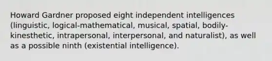 Howard Gardner proposed eight independent intelligences (linguistic, logical-mathematical, musical, spatial, bodily-kinesthetic, intrapersonal, interpersonal, and naturalist), as well as a possible ninth (existential intelligence).