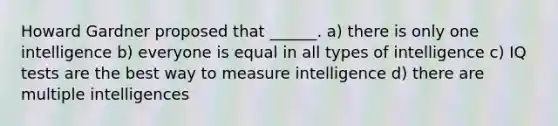 Howard Gardner proposed that ______. a) there is only one intelligence b) everyone is equal in all types of intelligence c) IQ tests are the best way to measure intelligence d) there are multiple intelligences