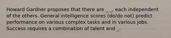 Howard Gardner proposes that there are _ _, each independent of the others. General intelligence scores (do/do not) predict performance on various complex tasks and in various jobs. Success requires a combination of talent and _.