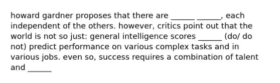 howard gardner proposes that there are ______ ______, each independent of the others. however, critics point out that the world is not so just: general intelligence scores ______ (do/ do not) predict performance on various complex tasks and in various jobs. even so, success requires a combination of talent and ______