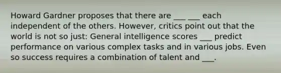 Howard Gardner proposes that there are ___ ___ each independent of the others. However, critics point out that the world is not so just: General intelligence scores ___ predict performance on various complex tasks and in various jobs. Even so success requires a combination of talent and ___.