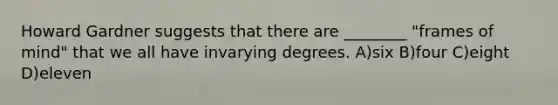 Howard Gardner suggests that there are ________ "frames of mind" that we all have invarying degrees. A)six B)four C)eight D)eleven