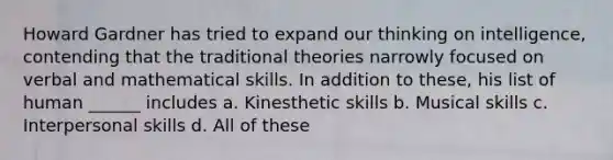 Howard Gardner has tried to expand our thinking on intelligence, contending that the traditional theories narrowly focused on verbal and mathematical skills. In addition to these, his list of human ______ includes a. Kinesthetic skills b. Musical skills c. Interpersonal skills d. All of these