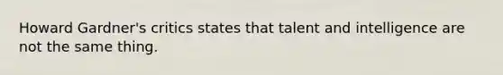 Howard Gardner's critics states that talent and intelligence are not the same thing.