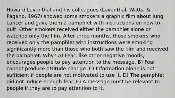 Howard Leventhal and his colleagues (Leventhal, Watts, & Pagano, 1967) showed some smokers a graphic film about lung cancer and gave them a pamphlet with instructions on how to quit. Other smokers received either the pamphlet alone or watched only the film. After three months, those smokers who received only the pamphlet with instructions were smoking significantly more than those who both saw the film and received the pamphlet. Why? A) Fear, like other negative moods, encourages people to pay attention to the message. B) Fear cannot produce attitude change. C) Information alone is not sufficient if people are not motivated to use it. D) The pamphlet did not induce enough fear. E) A message must be relevant to people if they are to pay attention to it.