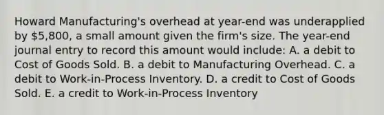 Howard Manufacturing's overhead at year-end was underapplied by 5,800, a small amount given the firm's size. The year-end journal entry to record this amount would include: A. a debit to Cost of Goods Sold. B. a debit to Manufacturing Overhead. C. a debit to Work-in-Process Inventory. D. a credit to Cost of Goods Sold. E. a credit to Work-in-Process Inventory