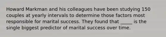 Howard Markman and his colleagues have been studying 150 couples at yearly intervals to determine those factors most responsible for marital success. They found that _____ is the single biggest predictor of marital success over time.