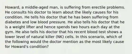 Howard, a middle-aged man, is suffering from erectile problems. He consults his doctor to learn about the likely causes for his condition. He tells his doctor that he has been suffering from diabetes and low blood pressure. He also tells his doctor that he is a weight lifter and hence spends two hours each day at the gym. He also tells his doctor that his recent blood test shows a lower level of natural killer (NK) cells. In this scenario, which of the following would the doctor mention as the most likely cause for Howard's condition?