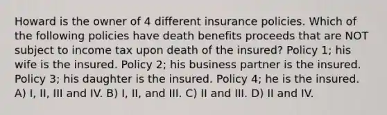 Howard is the owner of 4 different insurance policies. Which of the following policies have death benefits proceeds that are NOT subject to income tax upon death of the insured? Policy 1; his wife is the insured. Policy 2; his business partner is the insured. Policy 3; his daughter is the insured. Policy 4; he is the insured. A) I, II, III and IV. B) I, II, and III. C) II and III. D) II and IV.