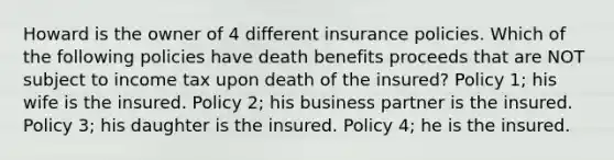 Howard is the owner of 4 different insurance policies. Which of the following policies have death benefits proceeds that are NOT subject to income tax upon death of the insured? Policy 1; his wife is the insured. Policy 2; his business partner is the insured. Policy 3; his daughter is the insured. Policy 4; he is the insured.