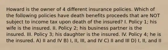 Howard is the owner of 4 different insurance policies. Which of the following policies have death benefits proceeds that are NOT subject to income tax upon death of the insured? I. Policy 1; his wife is the insured. II. Policy 2; his business partner is the insured. III. Policy 3; his daughter is the insured. IV. Policy 4; he is the insured. A) II and IV B) I, II, III, and IV C) II and III D) I, II, and II