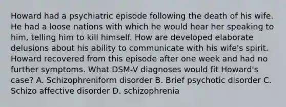 Howard had a psychiatric episode following the death of his wife. He had a loose nations with which he would hear her speaking to him, telling him to kill himself. How are developed elaborate delusions about his ability to communicate with his wife's spirit. Howard recovered from this episode after one week and had no further symptoms. What DSM-V diagnoses would fit Howard's case? A. Schizophreniform disorder B. Brief psychotic disorder C. Schizo affective disorder D. schizophrenia