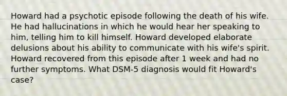 Howard had a psychotic episode following the death of his wife. He had hallucinations in which he would hear her speaking to him, telling him to kill himself. Howard developed elaborate delusions about his ability to communicate with his wife's spirit. Howard recovered from this episode after 1 week and had no further symptoms. What DSM-5 diagnosis would fit Howard's case?