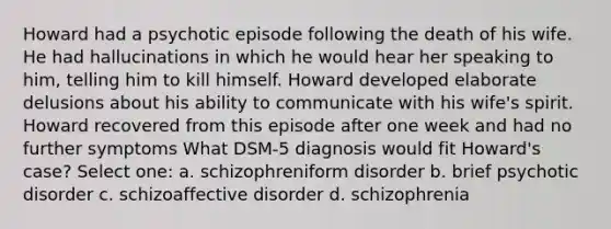 Howard had a psychotic episode following the death of his wife. He had hallucinations in which he would hear her speaking to him, telling him to kill himself. Howard developed elaborate delusions about his ability to communicate with his wife's spirit. Howard recovered from this episode after one week and had no further symptoms What DSM-5 diagnosis would fit Howard's case? Select one: a. schizophreniform disorder b. brief psychotic disorder c. schizoaffective disorder d. schizophrenia