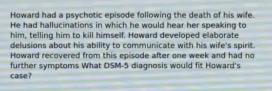 Howard had a psychotic episode following the death of his wife. He had hallucinations in which he would hear her speaking to him, telling him to kill himself. Howard developed elaborate delusions about his ability to communicate with his wife's spirit. Howard recovered from this episode after one week and had no further symptoms What DSM-5 diagnosis would fit Howard's case?