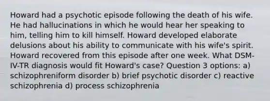 Howard had a psychotic episode following the death of his wife. He had hallucinations in which he would hear her speaking to him, telling him to kill himself. Howard developed elaborate delusions about his ability to communicate with his wife's spirit. Howard recovered from this episode after one week. What DSM-IV-TR diagnosis would fit Howard's case? Question 3 options: a) schizophreniform disorder b) brief psychotic disorder c) reactive schizophrenia d) process schizophrenia