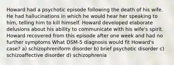 Howard had a psychotic episode following the death of his wife. He had hallucinations in which he would hear her speaking to him, telling him to kill himself. Howard developed elaborate delusions about his ability to communicate with his wife's spirit. Howard recovered from this episode after one week and had no further symptoms What DSM-5 diagnosis would fit Howard's case? a) schizophreniform disorder b) brief psychotic disorder c) schizoaffective disorder d) schizophrenia