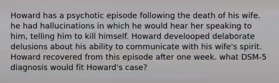 Howard has a psychotic episode following the death of his wife. he had hallucinations in which he would hear her speaking to him, telling him to kill himself. Howard develooped delaborate delusions about his ability to communicate with his wife's spirit. Howard recovered from this episode after one week. what DSM-5 diagnosis would fit Howard's case?