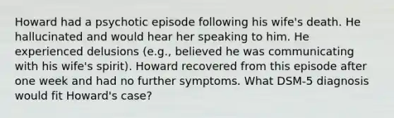 Howard had a psychotic episode following his wife's death. He hallucinated and would hear her speaking to him. He experienced delusions (e.g., believed he was communicating with his wife's spirit). Howard recovered from this episode after one week and had no further symptoms. What DSM-5 diagnosis would fit Howard's case?