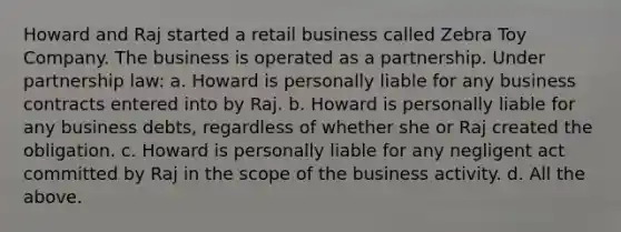 Howard and Raj started a retail business called Zebra Toy Company. The business is operated as a partnership. Under partnership law: a. Howard is personally liable for any business contracts entered into by Raj. b. Howard is personally liable for any business debts, regardless of whether she or Raj created the obligation. c. Howard is personally liable for any negligent act committed by Raj in the scope of the business activity. d. All the above.