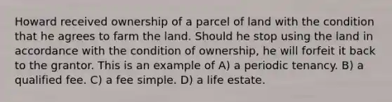 Howard received ownership of a parcel of land with the condition that he agrees to farm the land. Should he stop using the land in accordance with the condition of ownership, he will forfeit it back to the grantor. This is an example of A) a periodic tenancy. B) a qualified fee. C) a fee simple. D) a life estate.