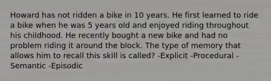 Howard has not ridden a bike in 10 years. He first learned to ride a bike when he was 5 years old and enjoyed riding throughout his childhood. He recently bought a new bike and had no problem riding it around the block. The type of memory that allows him to recall this skill is called? -Explicit -Procedural -Semantic -Episodic