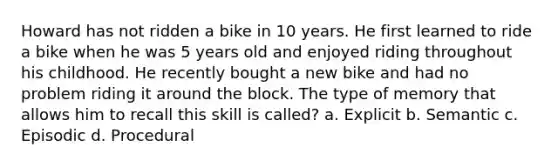 Howard has not ridden a bike in 10 years. He first learned to ride a bike when he was 5 years old and enjoyed riding throughout his childhood. He recently bought a new bike and had no problem riding it around the block. The type of memory that allows him to recall this skill is called? a. Explicit b. Semantic c. Episodic d. Procedural