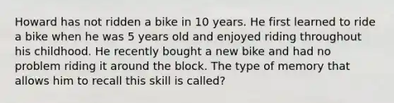 Howard has not ridden a bike in 10 years. He first learned to ride a bike when he was 5 years old and enjoyed riding throughout his childhood. He recently bought a new bike and had no problem riding it around the block. The type of memory that allows him to recall this skill is called?