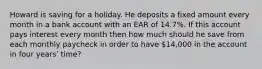 Howard is saving for a holiday. He deposits a fixed amount every month in a bank account with an EAR of 14.7%. If this account pays interest every month then how much should he save from each monthly paycheck in order to have 14,000 in the account in four yearsʹ time?