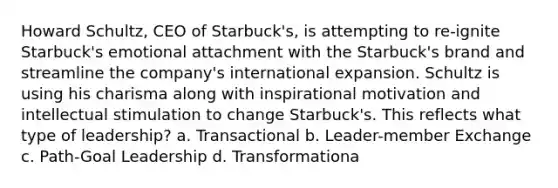 Howard Schultz, CEO of Starbuck's, is attempting to re-ignite Starbuck's emotional attachment with the Starbuck's brand and streamline the company's international expansion. Schultz is using his charisma along with inspirational motivation and intellectual stimulation to change Starbuck's. This reflects what type of leadership? a. Transactional b. Leader-member Exchange c. Path-Goal Leadership d. Transformationa