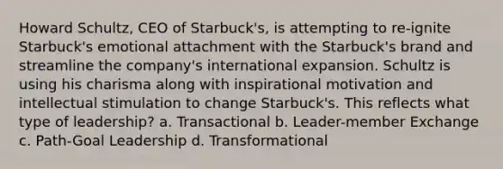 Howard Schultz, CEO of Starbuck's, is attempting to re-ignite Starbuck's emotional attachment with the Starbuck's brand and streamline the company's international expansion. Schultz is using his charisma along with inspirational motivation and intellectual stimulation to change Starbuck's. This reflects what type of leadership? a. Transactional b. Leader-member Exchange c. Path-Goal Leadership d. Transformational