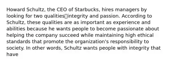 Howard Schultz, the CEO of Starbucks, hires managers by looking for two qualities⎯integrity and passion. According to Schultz, these qualities are as important as experience and abilities because he wants people to become passionate about helping the company succeed while maintaining high ethical standards that promote the organization's responsibility to society. In other words, Schultz wants people with integrity that have