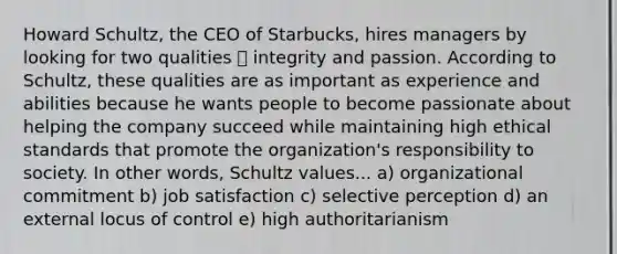 Howard Schultz, the CEO of Starbucks, hires managers by looking for two qualities ⎯ integrity and passion. According to Schultz, these qualities are as important as experience and abilities because he wants people to become passionate about helping the company succeed while maintaining high ethical standards that promote the organization's responsibility to society. In other words, Schultz values... a) organizational commitment b) job satisfaction c) selective perception d) an external locus of control e) high authoritarianism