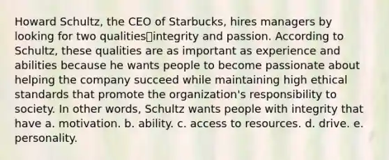 Howard Schultz, the CEO of Starbucks, hires managers by looking for two qualities⎯integrity and passion. According to Schultz, these qualities are as important as experience and abilities because he wants people to become passionate about helping the company succeed while maintaining high ethical standards that promote the organization's responsibility to society. In other words, Schultz wants people with integrity that have a. motivation. b. ability. c. access to resources. d. drive. e. personality.