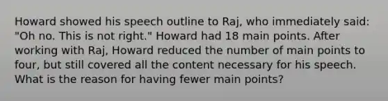 Howard showed his speech outline to Raj, who immediately said: "Oh no. This is not right." Howard had 18 main points. After working with Raj, Howard reduced the number of main points to four, but still covered all the content necessary for his speech. What is the reason for having fewer main points?