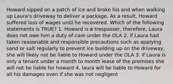 Howard sipped on a patch of ice and broke his and when walking up Laura's driveway to deliver a package. As a result, Howard suffered loss of wages until he recovered. Which of the following statements is TRUE? 1. Howard is a trespasser, therefore, Laura does not owe him a duty of care under the OLA 2. if Laura had taken reasonable and responsible precautions such as applying sand or salt regularly to prevent ice building up on the driveway, she will likely not be liable to Howard under the OLA 3. if Laura is only a tenant under a month to month lease of the premises she will not be liable for howard 4. laura will be liable to Howard for all his damages even if she was not negligent