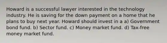 Howard is a successful lawyer interested in the technology industry. He is saving for the down payment on a home that he plans to buy next year. Howard should invest in a a) Government bond fund. b) Sector fund. c) Money market fund. d) Tax-free money market fund.