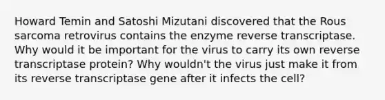 Howard Temin and Satoshi Mizutani discovered that the Rous sarcoma retrovirus contains the enzyme reverse transcriptase. Why would it be important for the virus to carry its own reverse transcriptase protein? Why wouldn't the virus just make it from its reverse transcriptase gene after it infects the cell?