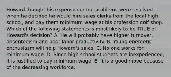 Howard thought his expense control problems were resolved when he decided he would hire sales clerks from the local high school, and pay them minimum wage at his profession golf shop. Which of the following statements is most likely to be TRUE of Howard's decision? A. He will probably have higher turnover, absenteeism and poor labor productivity. B. Young energetic enthusiasm will help Howard's sales. C. No one works for minimum wage. D. Since high school students are inexperienced, it is justified to pay minimum wage. E. It is a good move because of the decreasing workforce.