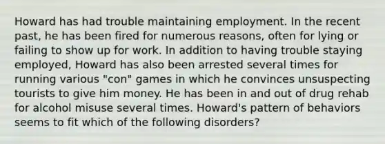 Howard has had trouble maintaining employment. In the recent past, he has been fired for numerous reasons, often for lying or failing to show up for work. In addition to having trouble staying employed, Howard has also been arrested several times for running various "con" games in which he convinces unsuspecting tourists to give him money. He has been in and out of drug rehab for alcohol misuse several times. Howard's pattern of behaviors seems to fit which of the following disorders?