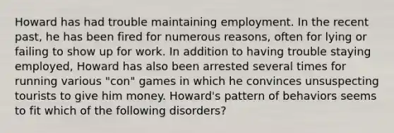 Howard has had trouble maintaining employment. In the recent past, he has been fired for numerous reasons, often for lying or failing to show up for work. In addition to having trouble staying employed, Howard has also been arrested several times for running various "con" games in which he convinces unsuspecting tourists to give him money. Howard's pattern of behaviors seems to fit which of the following disorders?